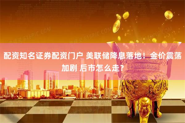 配资知名证券配资门户 美联储降息落地！金价震荡加剧 后市怎么走？