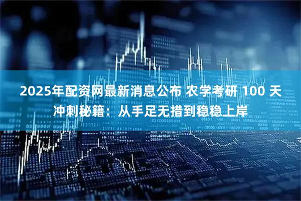 2025年配资网最新消息公布 农学考研 100 天冲刺秘籍：从手足无措到稳稳上岸
