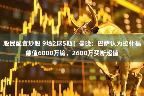 股民配资炒股 9场2球5助！曼晚：巴萨认为拉什福德值6000万镑，2600万买断超值