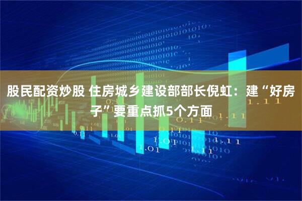 股民配资炒股 住房城乡建设部部长倪虹：建“好房子”要重点抓5个方面