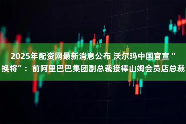 2025年配资网最新消息公布 沃尔玛中国官宣“换将”：前阿里巴巴集团副总裁接棒山姆会员店总裁