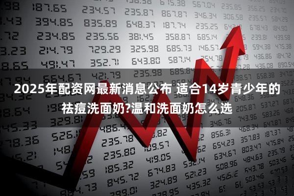 2025年配资网最新消息公布 适合14岁青少年的祛痘洗面奶?温和洗面奶怎么选