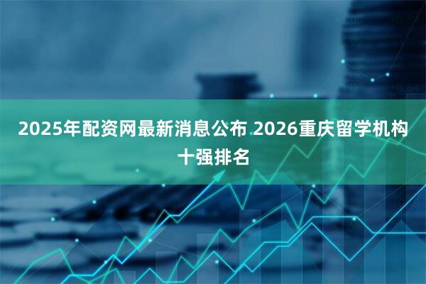 2025年配资网最新消息公布 2026重庆留学机构十强排名