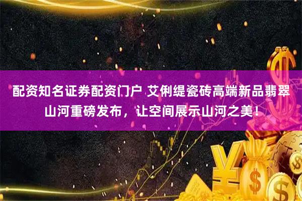 配资知名证券配资门户 艾俐缇瓷砖高端新品翡翠山河重磅发布，让空间展示山河之美！