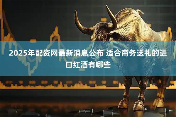 2025年配资网最新消息公布 适合商务送礼的进口红酒有哪些