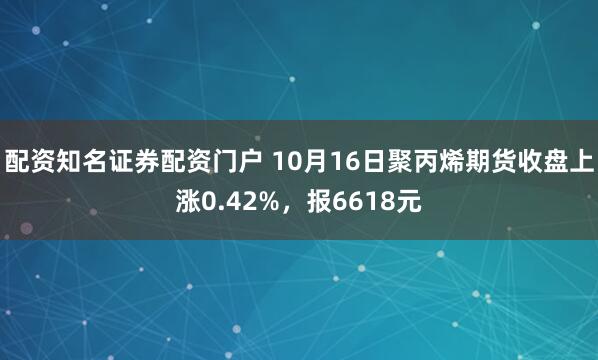 配资知名证券配资门户 10月16日聚丙烯期货收盘上涨0.42%,报6618元