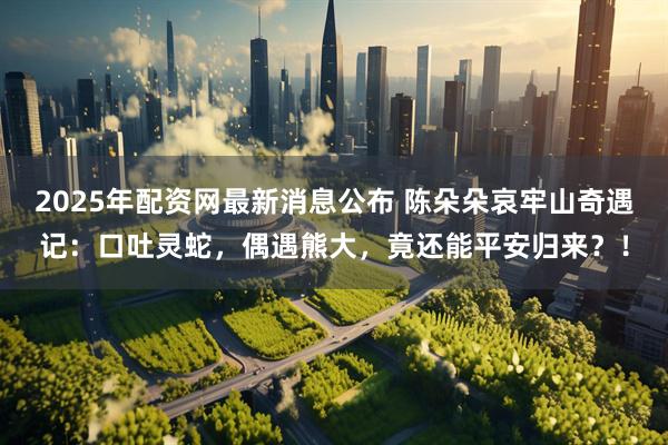 2025年配资网最新消息公布 陈朵朵哀牢山奇遇记：口吐灵蛇，偶遇熊大，竟还能平安归来？！