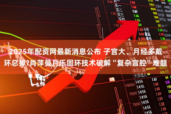 2025年配资网最新消息公布 子宫大、月经多戴环总掉?肖萍曼月乐固环技术破解“复杂宫腔”难题