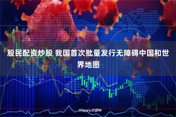 股民配资炒股 我国首次批量发行无障碍中国和世界地图