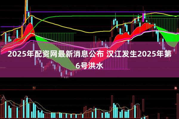 2025年配资网最新消息公布 汉江发生2025年第6号洪水